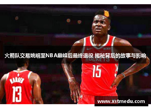 火箭队交易姚明至NBA巅峰后最终退役 揭秘背后的故事与影响