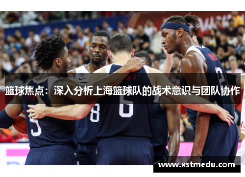 篮球焦点：深入分析上海篮球队的战术意识与团队协作