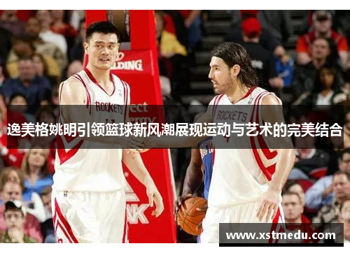 逸美格姚明引领篮球新风潮展现运动与艺术的完美结合