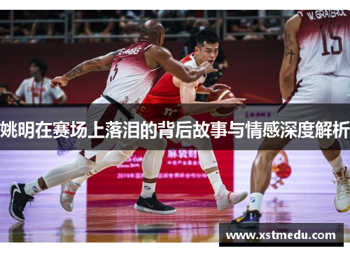 姚明在赛场上落泪的背后故事与情感深度解析