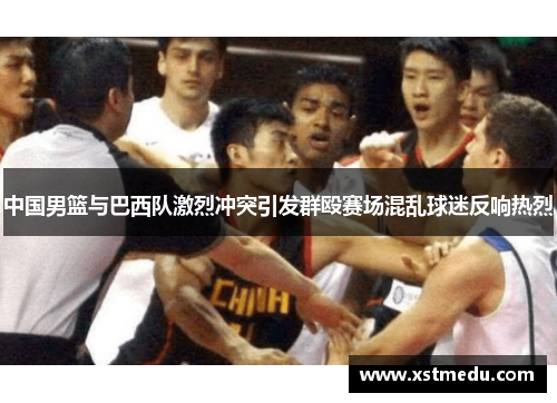 中国男篮与巴西队激烈冲突引发群殴赛场混乱球迷反响热烈