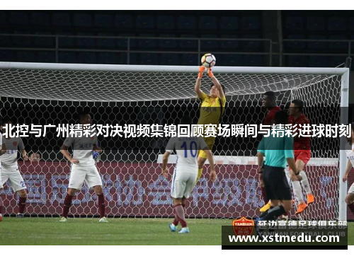 北控与广州精彩对决视频集锦回顾赛场瞬间与精彩进球时刻